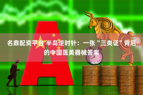 名鼎配资平台 半岛逆时针：一张“三类证”背后的中国医美器械答案