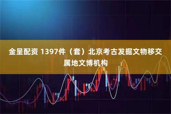 金呈配资 1397件（套）北京考古发掘文物移交属地文博机构