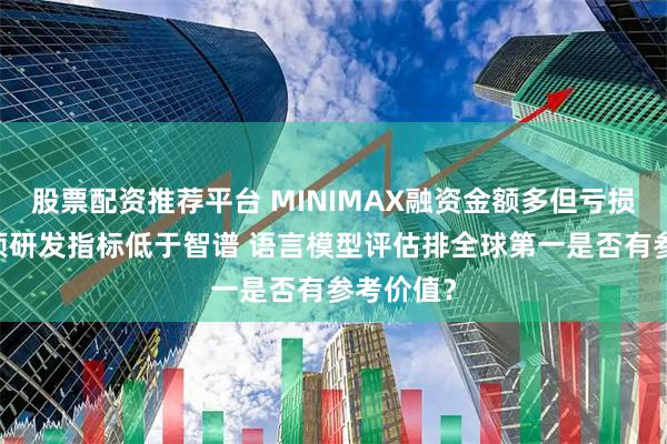 股票配资推荐平台 MINIMAX融资金额多但亏损更大 多项研发指标低于智谱 语言模型评估排全球第一是否有参考价值?