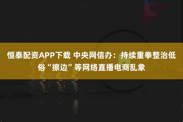 恒泰配资APP下载 中央网信办：持续重拳整治低俗“擦边”等网络直播电商乱象