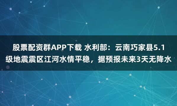 股票配资群APP下载 水利部：云南巧家县5.1级地震震区江河水情平稳，据预报未来3天无降水