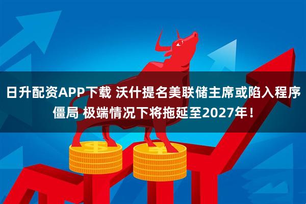 日升配资APP下载 沃什提名美联储主席或陷入程序僵局 极端情况下将拖延至2027年！