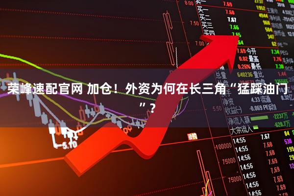 荣峰速配官网 加仓！外资为何在长三角“猛踩油门”？