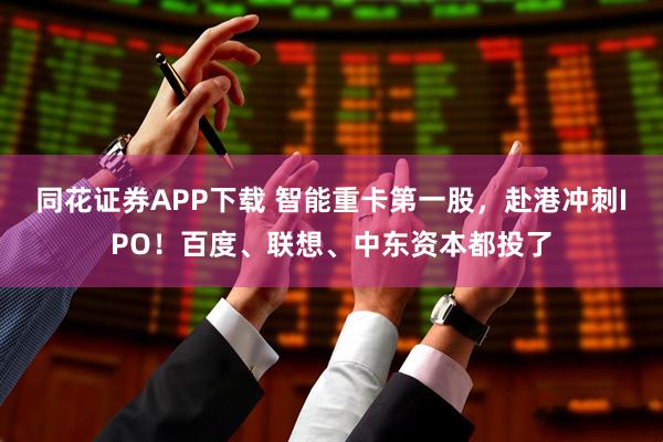 同花证券APP下载 智能重卡第一股，赴港冲刺IPO！百度、联想、中东资本都投了