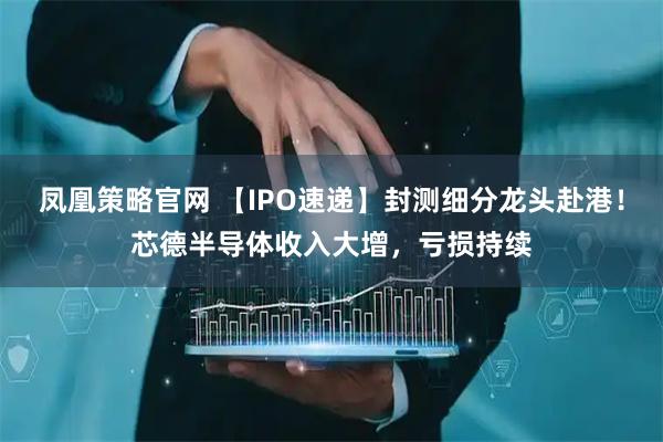 凤凰策略官网 【IPO速递】封测细分龙头赴港！芯德半导体收入大增，亏损持续