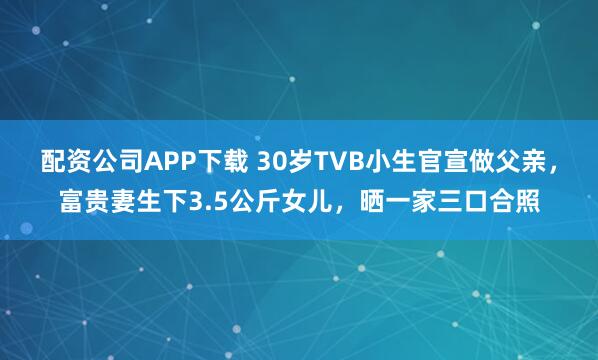 配资公司APP下载 30岁TVB小生官宣做父亲，富贵妻生下3.5公斤女儿，晒一家三口合照
