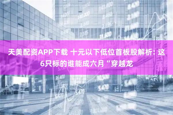 天美配资APP下载 十元以下低位首板股解析: 这6只标的谁能成六月“穿越龙