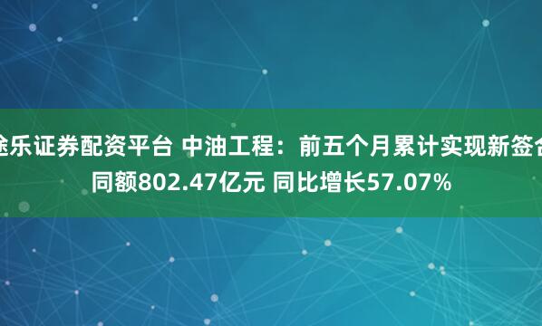 途乐证券配资平台 中油工程：前五个月累计实现新签合同额802.47亿元 同比增长57.07%