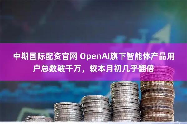中期国际配资官网 OpenAI旗下智能体产品用户总数破千万，较本月初几乎翻倍